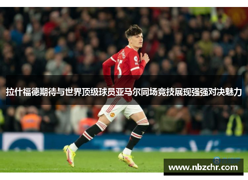 拉什福德期待与世界顶级球员亚马尔同场竞技展现强强对决魅力